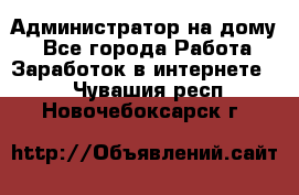 Администратор на дому  - Все города Работа » Заработок в интернете   . Чувашия респ.,Новочебоксарск г.